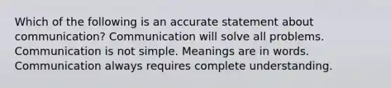 Which of the following is an accurate statement about communication? Communication will solve all problems. Communication is not simple. Meanings are in words. Communication always requires complete understanding.