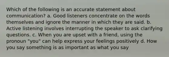 Which of the following is an accurate statement about communication? a. Good listeners concentrate on the words themselves and ignore the manner in which they are said. b. Active listening involves interrupting the speaker to ask clarifying questions. c. When you are upset with a friend, using the pronoun "you" can help express your feelings positively d. How you say something is as important as what you say