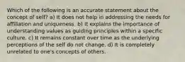 Which of the following is an accurate statement about the concept of self? a) It does not help in addressing the needs for affiliation and uniqueness. b) It explains the importance of understanding values as guiding principles within a specific culture. c) It remains constant over time as the underlying perceptions of the self do not change. d) It is completely unrelated to one's concepts of others.