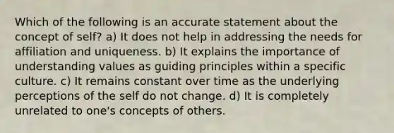 Which of the following is an accurate statement about the concept of self? a) It does not help in addressing the needs for affiliation and uniqueness. b) It explains the importance of understanding values as guiding principles within a specific culture. c) It remains constant over time as the underlying perceptions of <a href='https://www.questionai.com/knowledge/kLoRaLqQ5G-the-self' class='anchor-knowledge'>the self</a> do not change. d) It is completely unrelated to one's concepts of others.