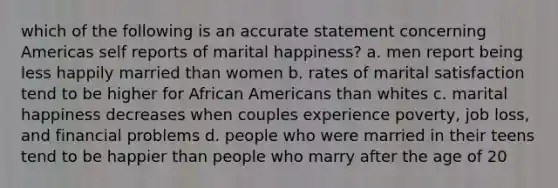 which of the following is an accurate statement concerning Americas self reports of marital happiness? a. men report being less happily married than women b. rates of marital satisfaction tend to be higher for African Americans than whites c. marital happiness decreases when couples experience poverty, job loss, and financial problems d. people who were married in their teens tend to be happier than people who marry after the age of 20