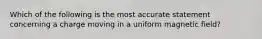 Which of the following is the most accurate statement concerning a charge moving in a uniform magnetic field?