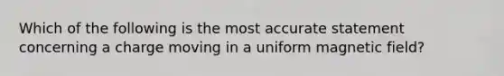 Which of the following is the most accurate statement concerning a charge moving in a uniform magnetic field?