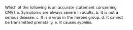 Which of the following is an accurate statement concerning CMV? a. Symptoms are always severe in adults. b. It is not a serious disease. c. It is a virus in the herpes group. d. It cannot be transmitted prenatally. e. It causes syphilis.