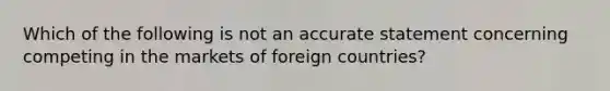 Which of the following is not an accurate statement concerning competing in the markets of foreign countries?