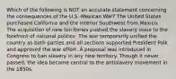 Which of the following is NOT an accurate statement concerning the consequences of the U.S.-Mexican War? The United States purchased California and the interior Southwest from Mexico. The acquisition of new territories pushed the slavery issue to the forefront of national politics. The war temporarily unified the country as both parties and all sections supported President Polk and approved the war effort. A proposal was introduced in Congress to ban slavery in any new territory. Though it never passed, the idea became central to the antislavery movement in the 1850s.