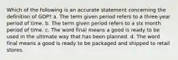 Which of the following is an accurate statement concerning the definition of GDP? a. The term given period refers to a three-year period of time. b. The term given period refers to a six month period of time. c. The word final means a good is ready to be used in the ultimate way that has been planned. d. The word final means a good is ready to be packaged and shipped to retail stores.