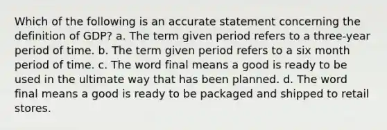 Which of the following is an accurate statement concerning the definition of GDP? a. The term given period refers to a three-year period of time. b. The term given period refers to a six month period of time. c. The word final means a good is ready to be used in the ultimate way that has been planned. d. The word final means a good is ready to be packaged and shipped to retail stores.