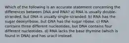 Which of the following is an accurate statement concerning the differences between DNA and RNA? a) RNA is usually double-stranded, but DNA is usually single-stranded. b) RNA has the sugar deoxyribose, but DNA has the sugar ribose. c) RNA contains three different nucleotides, but DNA contains four different nucleotides. d) RNA lacks the base thymine (which is found in DNA) and has uracil instead.