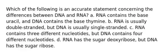 Which of the following is an accurate statement concerning the differences between DNA and RNA? a. RNA contains the base uracil, and DNA contains the base thymine. b. RNA is usually double-stranded, but DNA is usually single-stranded. c. RNA contains three different nucleotides, but DNA contains four different nucleotides. d. RNA has the sugar deoxyribose, but DNA has the sugar ribose.