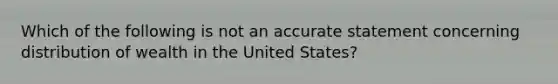 Which of the following is not an accurate statement concerning distribution of wealth in the United States?