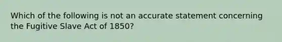 Which of the following is not an accurate statement concerning the Fugitive Slave Act of 1850?