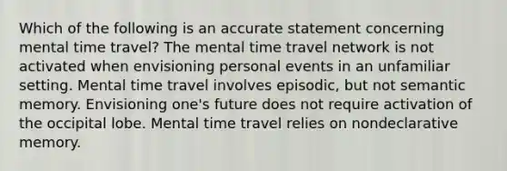 Which of the following is an accurate statement concerning mental time travel? The mental time travel network is not activated when envisioning personal events in an unfamiliar setting. Mental time travel involves episodic, but not semantic memory. Envisioning one's future does not require activation of the occipital lobe. Mental time travel relies on nondeclarative memory.