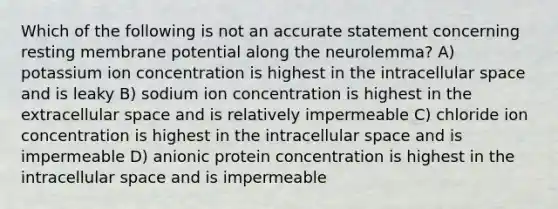 Which of the following is not an accurate statement concerning resting membrane potential along the neurolemma? A) potassium ion concentration is highest in the intracellular space and is leaky B) sodium ion concentration is highest in the extracellular space and is relatively impermeable C) chloride ion concentration is highest in the intracellular space and is impermeable D) anionic protein concentration is highest in the intracellular space and is impermeable