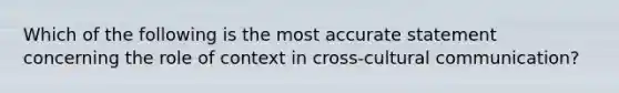 Which of the following is the most accurate statement concerning the role of context in cross-cultural communication?