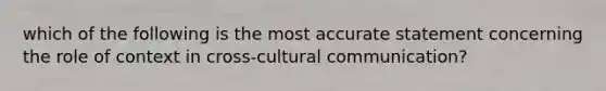 which of the following is the most accurate statement concerning the role of context in cross-cultural communication?