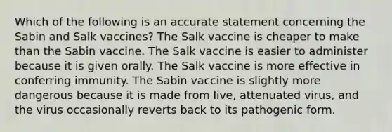 Which of the following is an accurate statement concerning the Sabin and Salk vaccines? The Salk vaccine is cheaper to make than the Sabin vaccine. The Salk vaccine is easier to administer because it is given orally. The Salk vaccine is more effective in conferring immunity. The Sabin vaccine is slightly more dangerous because it is made from live, attenuated virus, and the virus occasionally reverts back to its pathogenic form.