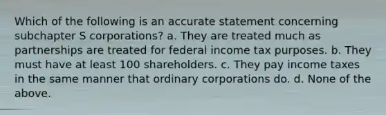 Which of the following is an accurate statement concerning subchapter S corporations? a. They are treated much as partnerships are treated for federal income tax purposes. b. They must have at least 100 shareholders. c. They pay income taxes in the same manner that ordinary corporations do. d. None of the above.