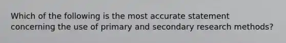 Which of the following is the most accurate statement concerning the use of primary and secondary research methods?