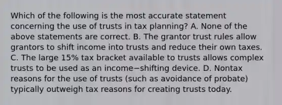 Which of the following is the most accurate statement concerning the use of trusts in tax​ planning? A. None of the above statements are correct. B. The grantor trust rules allow grantors to shift income into trusts and reduce their own taxes. C. The large​ 15% tax bracket available to trusts allows complex trusts to be used as an income−shifting device. D. Nontax reasons for the use of trusts​ (such as avoidance of​ probate) typically outweigh tax reasons for creating trusts today.