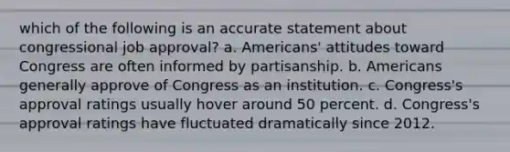 which of the following is an accurate statement about congressional job approval? a. Americans' attitudes toward Congress are often informed by partisanship. b. Americans generally approve of Congress as an institution. c. Congress's approval ratings usually hover around 50 percent. d. Congress's approval ratings have fluctuated dramatically since 2012.