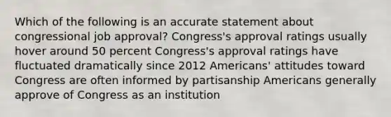 Which of the following is an accurate statement about congressional job approval? Congress's approval ratings usually hover around 50 percent Congress's approval ratings have fluctuated dramatically since 2012 Americans' attitudes toward Congress are often informed by partisanship Americans generally approve of Congress as an institution