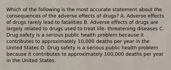 Which of the following is the most accurate statement about the consequences of the adverse effects of drugs? A. Adverse effects of drugs rarely lead to fatalities B. Adverse effects of drugs are largely related to drugs used to treat life- threatening diseases C. Drug safety is a serious public health problem because it contributes to approximately 10,000 deaths per year in the United States D. Drug safety is a serious public health problem because it contributes to approximately 100,000 deaths per year in the United States.