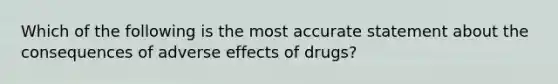 Which of the following is the most accurate statement about the consequences of adverse effects of drugs?