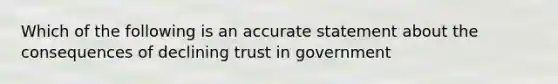 Which of the following is an accurate statement about the consequences of declining trust in government