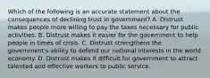 Which of the following is an accurate statement about the consequences of declining trust in government? A. Distrust makes people more willing to pay the taxes necessary for public activities. B. Distrust makes it easier for the government to help people in times of crisis. C. Distrust strengthens the government's ability to defend our national interests in the world economy. D. Distrust makes it difficult for government to attract talented and effective workers to public service.