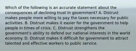 Which of the following is an accurate statement about the consequences of declining trust in government? A. Distrust makes people more willing to pay the taxes necessary for public activities. B. Distrust makes it easier for the government to help people in times of crisis. C. Distrust strengthens the government's ability to defend our national interests in the world economy. D. Distrust makes it difficult for government to attract talented and effective workers to public service.