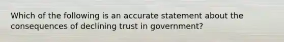 Which of the following is an accurate statement about the consequences of declining trust in government?