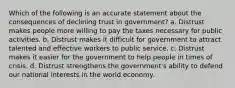 Which of the following is an accurate statement about the consequences of declining trust in government? a. Distrust makes people more willing to pay the taxes necessary for public activities. b. Distrust makes it difficult for government to attract talented and effective workers to public service. c. Distrust makes it easier for the government to help people in times of crisis. d. Distrust strengthens the government's ability to defend our national interests in the world economy.