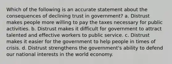 Which of the following is an accurate statement about the consequences of declining trust in government? a. Distrust makes people more willing to pay the taxes necessary for public activities. b. Distrust makes it difficult for government to attract talented and effective workers to public service. c. Distrust makes it easier for the government to help people in times of crisis. d. Distrust strengthens the government's ability to defend our national interests in the world economy.