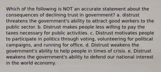 Which of the following is NOT an accurate statement about the consequences of declining trust in government? a. distrust threatens the government's ability to attract good workers to the public sector. b. Distrust makes people less willing to pay the taxes necessary for public activities. c. Distrust motivates people to participate in politics through voting, volunteering for political campaigns, and running for office. d. Distrust weakens the government's ability to help people in times of crisis. e. Distrust weakens the government's ability to defend our national interest in the world economy.