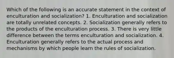 Which of the following is an accurate statement in the context of enculturation and socialization? 1. Enculturation and socialization are totally unrelated concepts. 2. Socialization generally refers to the products of the enculturation process. 3. There is very little difference between the terms enculturation and socialization. 4. Enculturation generally refers to the actual process and mechanisms by which people learn the rules of socialization.