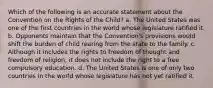 Which of the following is an accurate statement about the Convention on the Rights of the Child? a. The United States was one of the first countries in the world whose legislature ratified it. b. Opponents maintain that the Convention's provisions would shift the burden of child rearing from the state to the family. c. Although it includes the rights to freedom of thought and freedom of religion, it does not include the right to a free compulsory education. d. The United States is one of only two countries in the world whose legislature has not yet ratified it.