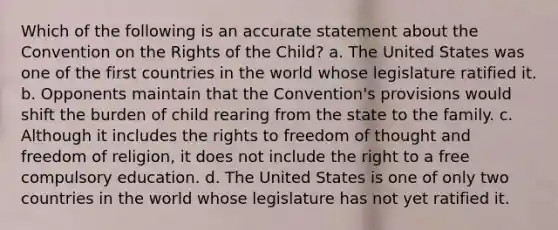 Which of the following is an accurate statement about the Convention on the Rights of the Child? a. The United States was one of the first countries in the world whose legislature ratified it. b. Opponents maintain that the Convention's provisions would shift the burden of child rearing from the state to the family. c. Although it includes the rights to freedom of thought and freedom of religion, it does not include the right to a free compulsory education. d. The United States is one of only two countries in the world whose legislature has not yet ratified it.