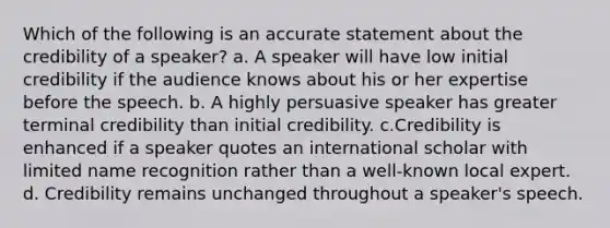 Which of the following is an accurate statement about the credibility of a speaker? a. A speaker will have low initial credibility if the audience knows about his or her expertise before the speech. b. A highly persuasive speaker has greater terminal credibility than initial credibility. c.Credibility is enhanced if a speaker quotes an international scholar with limited name recognition rather than a well-known local expert. d. Credibility remains unchanged throughout a speaker's speech.