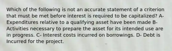 Which of the following is not an accurate statement of a criterion that must be met before interest is required to be capitalized? A- Expenditures relative to a qualifying asset have been made B- Activities necessary to prepare the asset for its intended use are in progress. C- Interest costs incurred on borrowings. D- Debt is Incurred for the project.