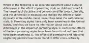 Which of the following is an accurate statement about cultural differences in the effect of parenting style on child outcome? A. The meaning of discipline and control can differ cross-culturally, and this difference in meaning can change the effects of what (typically white middle class) researchers label the authoritarian style. B. Parenting styles have only been examined in the United States, and thus we have no information about cultural differences in the impact of parenting style. C. Consistent effects of the four parenting styles have been found in all cultures that have been examined. D. The effects of permissive and rejecting-neglecting parents have been found to differ cross-culturally.