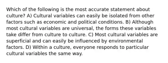 Which of the following is the most accurate statement about culture? A) Cultural variables can easily be isolated from other factors such as economic and political conditions. B) Although most cultural variables are universal, the forms these variables take differ from culture to culture. C) Most cultural variables are superficial and can easily be influenced by environmental factors. D) Within a culture, everyone responds to particular cultural variables the same way.