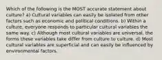 Which of the following is the MOST accurate statement about culture? a) Cultural variables can easily be isolated from other factors such as economic and political conditions. b) Within a culture, everyone responds to particular cultural variables the same way. c) Although most cultural variables are universal, the forms these variables take differ from culture to culture. d) Most cultural variables are superficial and can easily be influenced by environmental factors.