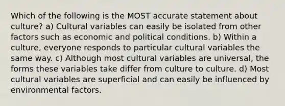 Which of the following is the MOST accurate statement about culture? a) Cultural variables can easily be isolated from other factors such as economic and political conditions. b) Within a culture, everyone responds to particular cultural variables the same way. c) Although most cultural variables are universal, the forms these variables take differ from culture to culture. d) Most cultural variables are superficial and can easily be influenced by environmental factors.