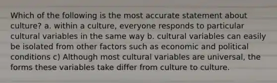 Which of the following is the most accurate statement about culture? a. within a culture, everyone responds to particular cultural variables in the same way b. cultural variables can easily be isolated from other factors such as economic and political conditions c) Although most cultural variables are universal, the forms these variables take differ from culture to culture.