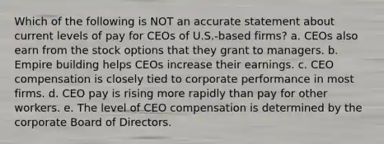 Which of the following is NOT an accurate statement about current levels of pay for CEOs of U.S.-based firms? a. CEOs also earn from the stock options that they grant to managers. b. Empire building helps CEOs increase their earnings. c. CEO compensation is closely tied to corporate performance in most firms. d. CEO pay is rising more rapidly than pay for other workers. e. The level of CEO compensation is determined by the corporate Board of Directors.