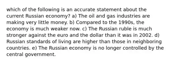 which of the following is an accurate statement about the current Russian economy? a) The oil and gas industries are making very little money. b) Compared to the 1990s, the economy is much weaker now. c) The Russian ruble is much stronger against the euro and the dollar than it was in 2002. d) Russian standards of living are higher than those in neighboring countries. e) The Russian economy is no longer controlled by the central government.