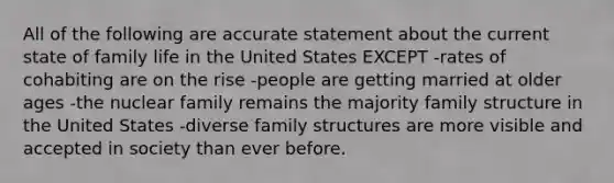 All of the following are accurate statement about the current state of family life in the United States EXCEPT -rates of cohabiting are on the rise -people are getting married at older ages -the nuclear family remains the majority family structure in the United States -diverse family structures are more visible and accepted in society than ever before.