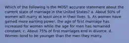 Which of the following is the MOST accurate statement about the current state of marriage in the United States? a. About 50% of women will marry at least once in their lives. b. As women have gained more earning power, the age of first marriage has increased for women while the age for men has remained constant. c. About 75% of first marriages end in divorce. d. Women tend to be younger than the men they marry.