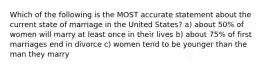 Which of the following is the MOST accurate statement about the current state of marriage in the United States? a) about 50% of women will marry at least once in their lives b) about 75% of first marriages end in divorce c) women tend to be younger than the man they marry